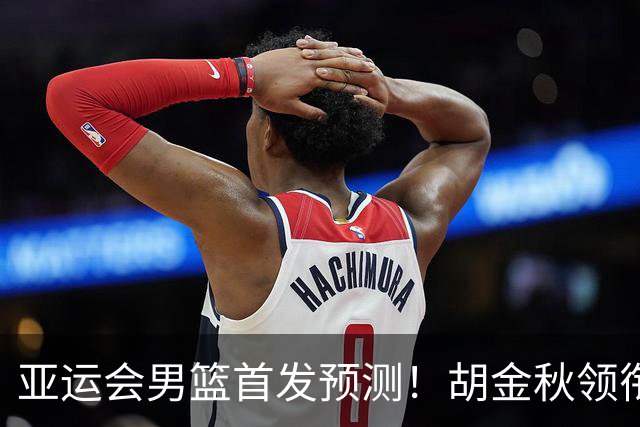 亚运会男篮首发预测！胡金秋领衔，王俊杰重新上位，廖三宁恐继续替补